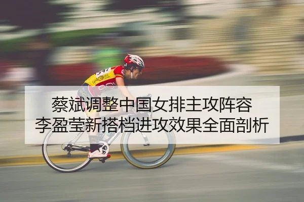 蔡斌调整中国女排主攻阵容 李盈莹新搭档进攻效果全面剖析